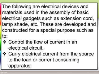 The following are electrical devices and
materials used in the assembly of basic
electrical gadgets such as extension cord,
lamp shade, etc. These are developed and
constructed for a special purpose such as
to:
 Control the flow of current in an
electrical circuit.
 Carry electrical current from the source
to the load or current consuming
apparatus.
 