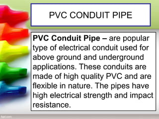 PVC CONDUIT PIPE
PVC Conduit Pipe – are popular
type of electrical conduit used for
above ground and underground
applications. These conduits are
made of high quality PVC and are
flexible in nature. The pipes have
high electrical strength and impact
resistance.
 