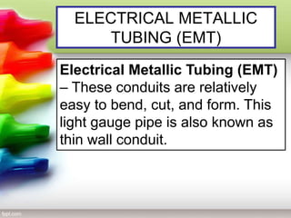 ELECTRICAL METALLIC
TUBING (EMT)
Electrical Metallic Tubing (EMT)
– These conduits are relatively
easy to bend, cut, and form. This
light gauge pipe is also known as
thin wall conduit.
 