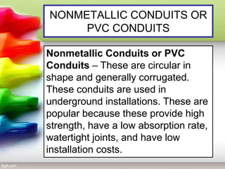 NONMETALLIC CONDUITS OR
PVC CONDUITS
Nonmetallic Conduits or PVC
Conduits – These are circular in
shape and generally corrugated.
These conduits are used in
underground installations. These are
popular because these provide high
strength, have a low absorption rate,
watertight joints, and have low
installation costs.
 