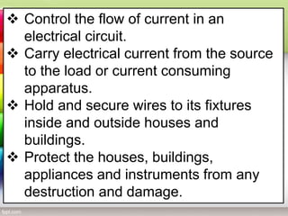  Control the flow of current in an
electrical circuit.
 Carry electrical current from the source
to the load or current consuming
apparatus.
 Hold and secure wires to its fixtures
inside and outside houses and
buildings.
 Protect the houses, buildings,
appliances and instruments from any
destruction and damage.
 