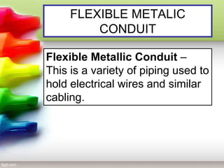 FLEXIBLE METALIC
CONDUIT
Flexible Metallic Conduit –
This is a variety of piping used to
hold electrical wires and similar
cabling.
 