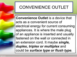 CONVENIENCE OUTLET
Convenience Outlet is a device that
acts as a convenient source of
electrical energy for current consuming
appliances. It is where the male plug
of an appliance is inserted and usually
fastened on the wall or connected in
an extension cord. It maybe single,
duplex, triplex or multiplex and
could be surface type or flush type.
 