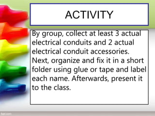 ACTIVITY
By group, collect at least 3 actual
electrical conduits and 2 actual
electrical conduit accessories.
Next, organize and fix it in a short
folder using glue or tape and label
each name. Afterwards, present it
to the class.
 