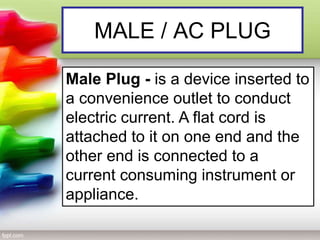 MALE / AC PLUG
Male Plug - is a device inserted to
a convenience outlet to conduct
electric current. A flat cord is
attached to it on one end and the
other end is connected to a
current consuming instrument or
appliance.
 