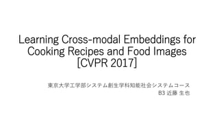 Learning Cross-modal Embeddings for
Cooking Recipes and Food Images
[CVPR 2017]
東京大学工学部システム創生学科知能社会システムコース
B3 近藤 生也
 