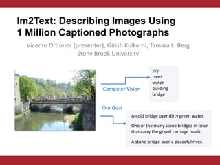 Im2Text: Describing Images Using
1 Million Captioned Photographs
 Vicente Ordonez (presenter), Girish Kulkarni, Tamara L. Berg
                   Stony Brook University

                                                  sky
                                                  trees
                                                  water
                             Computer Vision      building
                                                  bridge

                            Our Goal
                                        An old bridge over dirty green water.

                                        One of the many stone bridges in town
                                        that carry the gravel carriage roads.

                                        A stone bridge over a peaceful river.
 