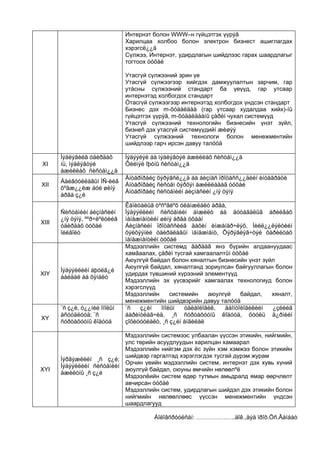 Интернэт болон WWW–н гүйцэтгэх үүрýã
                               Харилцаа холбоо болон электрон бизнест ашиглагдах
                               хэрэгсë¿¿ä
                               Сүлжээ, Интернэт, удирдлагын шийдлээс гарах шаардлагыг
                               тогтоох òóõàé

                               Утасгүй сүлжээний эрин үе
                               Утасгүй сүлжээгээр хийгдэх дамжуулалтын зарчим, гар
                               утàсны сүлжээний стандарт ба үеүүд, гар утсаар
                               интернэтэд холбогдох стандарт
                               Óтасгүй сүлжээгээр интернэтэд холбогдох үндсэн стандарт
                               Бизнес дэх m-õóäàëäàà (гар утсаар худалдаа хийх)-íû
                               гүйцэтгэх үүрýã, m-õóäàëäààíû çàðèì чухал системүүд
                               Утасгүй сүлжээний технологийн бизнесийн үнэт зүйл,
                               бизнеñ дэх утасгүй системүүдийí æèøýý
                               Утасгүй сүлжээний технологи болон менежментийн
                               шийдлээр гарч ирсэн давуу талóóä

       Ìýäëýãèéã óäèðäàõ       Ìýäýýëýë áà ìýäëýãòýé àæèëëàõ ñèñòåì¿¿ä
XI     íü, ìýäëýãòýé           Õèéìýë îþóíû ñèñòåì¿¿ä
       àæèëëàõ ñèñòåì¿¿ä
                               Åíòåðïðàéç õýðýãñë¿¿ä áà áèçíåñ ïðîöåññ¿¿äèéí èíòåãðàöè
       Áàéãóóëëàãûí ÌÑ-èéã
XII                            Åíòåðïðàéç ñèñòåì õýðõýí àæèëëàäàã òóõàé
       õºãæ¿¿ëæ áóé øèíý
                               Åíòåðïðàéç ñèñòåìèéí áèçíåñèéí ¿íý öýíý
       àðãà ç¿é
                               Êàïèòàëûã òºñºâëºõ óëàìæëàëò àðãà,
       Ñèñòåìèéí áèçíåñèéí     Ìýäýýëëèéí ñèñòåìèéí àìæèëò áà äóòàãäëûã àðèëãàõ
       ¿íý öýíý, ººð÷ëºëòèéã   ìåíåæìåíòèéí øèíý àðãà óõààí
XIII
       óäèðäàõ òóõàé           Áèçíåñèéí ïðîöåññèéã äàõèí èíæåíåð÷ëýõ, Íèéë¿¿ëýëòèéí
       îéëãîëò                 õýëõýýíèé óäèðäëàãûí ìåíåæìåíò, Õýðýãëýã÷òýé õàðèëöàõ
                               ìåíåæìåíòèéí òóõàé
                               Мэдээллийн системд ãàðäàã янз бүрийн алдаануудаас
                               хамãаалах, çàðèì тусгай хамгаалалтûí òóõàé
                               Аюулгүй байдал болон хяналтын бизнесийн үнэт зүйл
                               Аюулгүй байдал, хяналтанд зориулсан байгууллагын болон
       Ìýäýýëëèéí àþóëã¿é
XIY                            удирдах түвшиний хүрээний элементүүд
       áàéäàë áà õÿíàëò
                               Мэдээллийн эх үүсвэрийг хамгаалах технологиуд болон
                               хэрэгслүүд
                               Мэдээллийн       системийн    аюулгүй    байдал,  хяналт,
                               менежментийн шийдвэрийн давуу талóóä
       ¨ñ ç¿é, ò¿¿íèé îíîëûí   ¨ñ   ç¿éí    îíîëûí   òåëåîëîãèê,  äåîíòîëîãèêèéí ¿çëèéã
       àñóóäëóóä; ¨ñ           áàðèìòëàã÷èä, ¸ñ ñóðòàõóóíû êîäóóä, õóóëü ä¿ðìèéí
XY
       ñóðòàõóóíû êîäóóä       çîõèöóóëàëò, ¸ñ ç¿éí àíãèëàë

                            Мэдээллийн системээс улбаалан үүссэн этикийн, нийгмийн,
                            улс төрийн асуудлуудын харилцан хамаарал
                            Мэдээллийн нийгэм дэх ёс зүйн хэм хэмжээ болон этикийн
                            шийдвэр гаргалтад хэрэглэгдэх тусгай дүрэм журам
       Ìýðãýæëèéí ¸ñ ç¿é;
                            Орчин үеийн мэдээллийн систем, интернэт дэх хувь хүний
       Ìýäýýëëèéí ñèñòåìèéí
XYI                         аюулгүй байдал, оюуны өмчийн нөлөөлºë
       àæèëòíû ¸ñ ç¿é
                            Мэдээлëийн систем өдөр тутмын амьдралд ямар өөрчлөлт
                            авчирсан òóõàé
                            Мэдээллийн систем, удирдлагын шийдэл дэх этикийн болон
                            нийгмийн нөлөөллөөс үүссэн менежментийн үндсэн
                            шаардлагууд

                                        Áîëîâñðóóëñàí: ………………..äîê.,äýä ïðîô.Öñ.Ãàíáàò
 