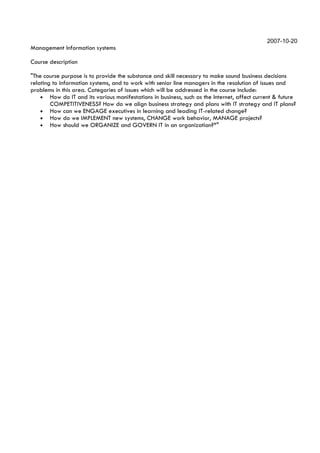 2007-10-20
Management Information systems

Course description

"The course purpose is to provide the substance and skill necessary to make sound business decisions
relating to information systems, and to work with senior line managers in the resolution of issues and
problems in this area. Categories of issues which will be addressed in the course include:
    • How do IT and its various manifestations in business, such as the Internet, affect current & future
        COMPETITIVENESS? How do we align business strategy and plans with IT strategy and IT plans?
    • How can we ENGAGE executives in learning and leading IT-related change?
    • How do we IMPLEMENT new systems, CHANGE work behavior, MANAGE projects?
    • How should we ORGANIZE and GOVERN IT in an organization?*"
 