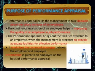 Performance appraisal helps the management to take decision
about the salary increase of an employee.
The continuous evaluation of an employee helps in improving
the quality of an employee in job performance.
The Performance appraisal brings out the facilities available to
an employee, when the management is prepared to provide
adequate facilities for effective performance.
 It minimizes the communication gap between
the employer and employee.
Promotion is given to an employee on the
basis of performance appraisal.
 