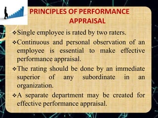 PRINCIPLES OF PERFORMANCE
APPRAISAL
Single employee is rated by two raters.
Continuous and personal observation of an
employee is essential to make effective
performance appraisal.
The rating should be done by an immediate
superior of any subordinate in an
organization.
A separate department may be created for
effective performance appraisal.
 
