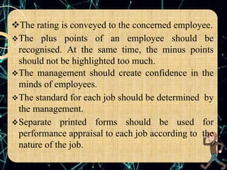 The rating is conveyed to the concerned employee.
The plus points of an employee should be
recognised. At the same time, the minus points
should not be highlighted too much.
The management should create confidence in the
minds of employees.
The standard for each job should be determined by
the management.
Separate printed forms should be used for
performance appraisal to each job according to the
nature of the job.
 