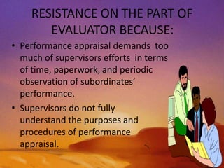 RESISTANCE ON THE PART OF
EVALUATOR BECAUSE:
• Performance appraisal demands too
much of supervisors efforts in terms
of time, paperwork, and periodic
observation of subordinates’
performance.
• Supervisors do not fully
understand the purposes and
procedures of performance
appraisal.
 