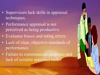 • Supervisors lack skills in appraisal
techniques.
• Performance appraisal is not
perceived as being productive.
• Evaluator biases and rating errors.
• Lack of clear, objective standards of
performance.
• Failure to communicate purposes and
lack of suitable appraisal tool.
 