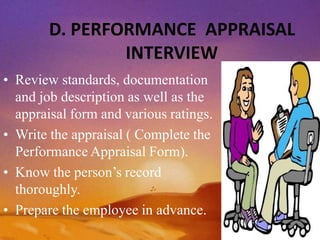 D. PERFORMANCE APPRAISAL
INTERVIEW
• Review standards, documentation
and job description as well as the
appraisal form and various ratings.
• Write the appraisal ( Complete the
Performance Appraisal Form).
• Know the person’s record
thoroughly.
• Prepare the employee in advance.
 