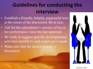 Guidelines for conducting the
interview
• Establish a friendly, helpful, purposeful tone
at the outset of the discussion. Be at ease.
• Ask for the subordinate’s opinion of his or
her performance since the last appraisal.
• Be ready to suggest specific developmental
activities suitable to each employee’s needs.
• Make sure that the session is truly a
discussion.
 