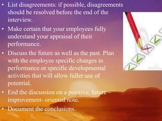 • List disagreements: if possible, disagreements
should be resolved before the end of the
interview.
• Make certain that your employees fully
understand your appraisal of their
performance.
• Discuss the future as well as the past. Plan
with the employee specific changes in
performance or specific developmental
activities that will allow fuller use of
potential.
• End the discussion on a positive, future –
improvement- oriented note.
• Document the conclusions.
 