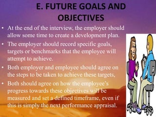 E. FUTURE GOALS AND
OBJECTIVES
• At the end of the interview, the employer should
allow some time to create a development plan.
• The employer should record specific goals,
targets or benchmarks that the employee will
attempt to achieve.
• Both employer and employee should agree on
the steps to be taken to achieve these targets,
• Both should agree on how the employee’s
progress towards these objectives will be
measured and set a defined timeframe, even if
this is simply the next performance appraisal.
 