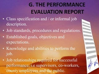 G. THE PERFORMANCE
EVALUATION REPORT
• Class specification and / or informal job
description.
• Job standards, procedures and regulations.
• Established goals, objectives and
expectations.
• Knowledge and abilities to perform the
job.
• Job relationships required for successful
performance, i.e supervisors, co-workers,
county employees and the public.
 