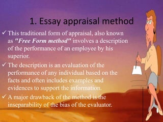 1. Essay appraisal method
 This traditional form of appraisal, also known
as "Free Form method" involves a description
of the performance of an employee by his
superior.
 The description is an evaluation of the
performance of any individual based on the
facts and often includes examples and
evidences to support the information.
 A major drawback of the method is the
inseparability of the bias of the evaluator.
 