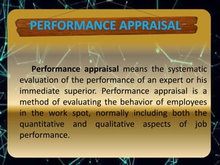 Performance appraisal means the systematic
evaluation of the performance of an expert or his
immediate superior. Performance appraisal is a
method of evaluating the behavior of employees
in the work spot, normally including both the
quantitative and qualitative aspects of job
performance.
 