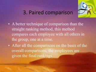 3. Paired comparison
• A better technique of comparison than the
straight ranking method, this method
compares each employee with all others in
the group, one at a time.
• After all the comparisons on the basis of the
overall comparisons, the employees are
given the final rankings.
 