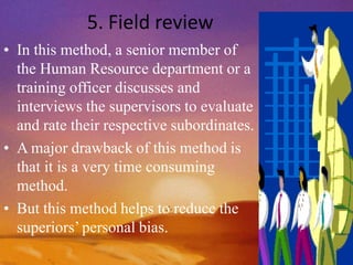 5. Field review
• In this method, a senior member of
the Human Resource department or a
training officer discusses and
interviews the supervisors to evaluate
and rate their respective subordinates.
• A major drawback of this method is
that it is a very time consuming
method.
• But this method helps to reduce the
superiors’personal bias.
 