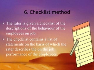 6. Checklist method
• The rater is given a checklist of the
descriptions of the behaviour of the
employees on job.
• The checklist contains a list of
statements on the basis of which the
rater describes the on the job
performance of the employees.
 