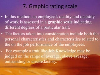 7. Graphic rating scale
• In this method, an employee’s quality and quantity
of work is assessed in a graphic scale indicating
different degrees of a particular trait.
• The factors taken into consideration include both the
personal characteristics and characteristics related to
the on the job performance of the employees.
• For example a trait like Job Knowledge may be
judged on the range of average, above average,
outstanding or unsatisfactory.
 