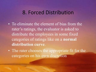 8. Forced Distribution
• To eliminate the element of bias from the
rater’s ratings, the evaluator is asked to
distribute the employees in some fixed
categories of ratings like on a normal
distribution curve.
• The rater chooses the appropriate fit for the
categories on his own discretion
 