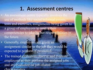 1. Assessment centres
• An assessment centre typically involves the
use of methods like social/informal events,
tests and exercises, assignments being given to
a group of employees to assess their
competencies to take higher responsibilities in
the future.
• Generally, employees are given an
assignment similar to the job they would be
expected to perform if promoted.
• The trained evaluators observe and evaluate
employees as they perform the assigned jobs
and are evaluated on job related
 