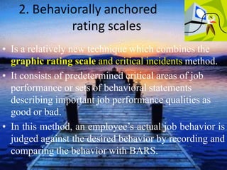 2. Behaviorally anchored
rating scales
• Is a relatively new technique which combines the
graphic rating scale and critical incidents method.
• It consists of predetermined critical areas of job
performance or sets of behavioral statements
describing important job performance qualities as
good or bad.
• In this method, an employee’s actual job behavior is
judged against the desired behavior by recording and
comparing the behavior with BARS.
 