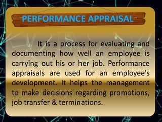 It is a process for evaluating and
documenting how well an employee is
carrying out his or her job. Performance
appraisals are used for an employee's
development. It helps the management
to make decisions regarding promotions,
job transfer & terminations.
 