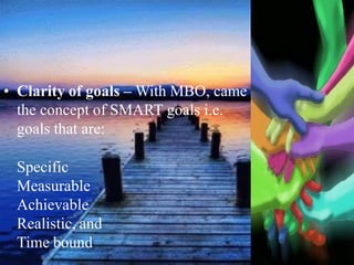 • Clarity of goals – With MBO, came
the concept of SMART goals i.e.
goals that are:
Specific
Measurable
Achievable
Realistic, and
Time bound
 