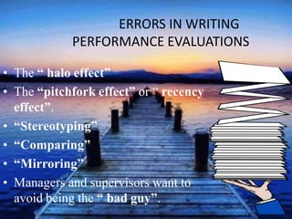 ERRORS IN WRITING
PERFORMANCE EVALUATIONS
• The “ halo effect”
• The “pitchfork effect” or “ recency
effect”.
• “Stereotyping”
• “Comparing”
• “Mirroring”
• Managers and supervisors want to
avoid being the “ bad guy”.
 