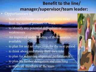 Benefit to the line/
manager/supervisor/team leader:
• Oppurtunities to
– hear and exchange views and opinions away
from the normal pressure of work
– to identify any potential difficulties or
weaknesses
– An improved understanding of the resources
available
– to plan for and set objectives for the next period
– to think about and clarity their own role
– to plan for achieving improved performance
– to plan for further delegation and coaching
– to motivate members of the team
 
