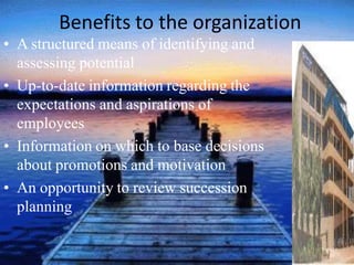 Benefits to the organization
• A structured means of identifying and
assessing potential
• Up-to-date information regarding the
expectations and aspirations of
employees
• Information on which to base decisions
about promotions and motivation
• An opportunity to review succession
planning
 