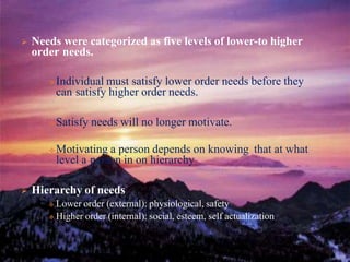  Needs were categorized as five levels of lower-to higher
order needs.
Individual must satisfy lower order needs before they
can satisfy higher order needs.
Satisfy needs will no longer motivate.
Motivating a person depends on knowing that at what
level a person in on hierarchy
 Hierarchy of needs
 Lower order (external): physiological, safety
 Higher order (internal): social, esteem, self actualization
 