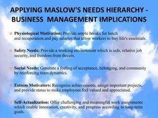 APPLYING MASLOW'S NEEDS HIERARCHY -
BUSINESS MANAGEMENT IMPLICATIONS
 Physiological Motivation: Provide ample breaks for lunch
and recuperation and pay salaries that allow workers to buy life's essentials.
 Safety Needs: Provide a working environment which is safe, relative job
security, and freedom from threats.
 Social Needs: Generate a feeling of acceptance, belonging, and community
by reinforcing team dynamics.
 Esteem Motivators: Recognize achievements, assign important projects,
and provide status to make employees feel valued and appreciated.
 Self-Actualization: Offer challenging and meaningful work assignments
which enable innovation, creativity, and progress according to long-term
goals.
 