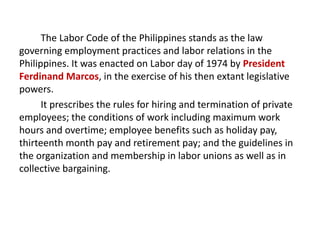 The Labor Code of the Philippines stands as the law
governing employment practices and labor relations in the
Philippines. It was enacted on Labor day of 1974 by President
Ferdinand Marcos, in the exercise of his then extant legislative
powers.
It prescribes the rules for hiring and termination of private
employees; the conditions of work including maximum work
hours and overtime; employee benefits such as holiday pay,
thirteenth month pay and retirement pay; and the guidelines in
the organization and membership in labor unions as well as in
collective bargaining.
 