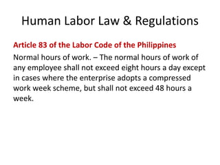 Human Labor Law & Regulations
Article 83 of the Labor Code of the Philippines
Normal hours of work. – The normal hours of work of
any employee shall not exceed eight hours a day except
in cases where the enterprise adopts a compressed
work week scheme, but shall not exceed 48 hours a
week.
 