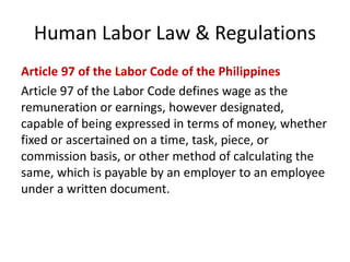 Human Labor Law & Regulations
Article 97 of the Labor Code of the Philippines
Article 97 of the Labor Code defines wage as the
remuneration or earnings, however designated,
capable of being expressed in terms of money, whether
fixed or ascertained on a time, task, piece, or
commission basis, or other method of calculating the
same, which is payable by an employer to an employee
under a written document.
 
