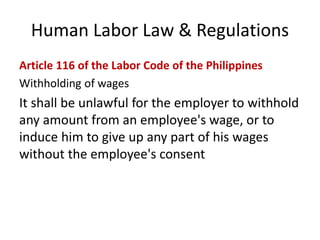 Human Labor Law & Regulations
Article 116 of the Labor Code of the Philippines
Withholding of wages
It shall be unlawful for the employer to withhold
any amount from an employee's wage, or to
induce him to give up any part of his wages
without the employee's consent
 