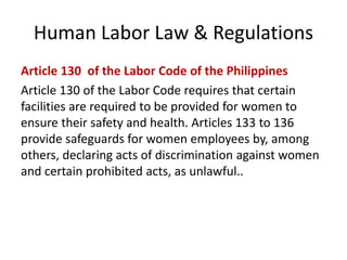 Human Labor Law & Regulations
Article 130 of the Labor Code of the Philippines
Article 130 of the Labor Code requires that certain
facilities are required to be provided for women to
ensure their safety and health. Articles 133 to 136
provide safeguards for women employees by, among
others, declaring acts of discrimination against women
and certain prohibited acts, as unlawful..
 