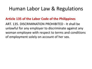 Human Labor Law & Regulations
Article 135 of the Labor Code of the Philippines
ART. 135. DISCRIMINATlON PROHIBITED - It shall be
unlawful for any employer to discriminate against any
woman employee with respect to terms and conditions
of employment solely on account of her sex.
 
