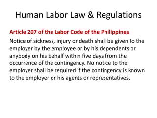 Human Labor Law & Regulations
Article 207 of the Labor Code of the Philippines
Notice of sickness, injury or death shall be given to the
employer by the employee or by his dependents or
anybody on his behalf within five days from the
occurrence of the contingency. No notice to the
employer shall be required if the contingency is known
to the employer or his agents or representatives.
 