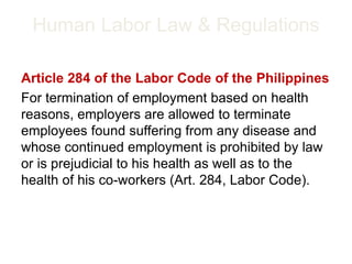 Human Labor Law & Regulations
Article 284 of the Labor Code of the Philippines
For termination of employment based on health
reasons, employers are allowed to terminate
employees found suffering from any disease and
whose continued employment is prohibited by law
or is prejudicial to his health as well as to the
health of his co-workers (Art. 284, Labor Code).
 