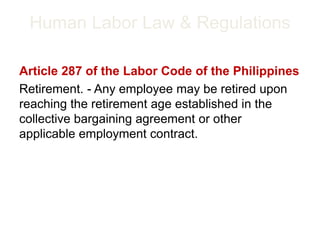 Human Labor Law & Regulations
Article 287 of the Labor Code of the Philippines
Retirement. - Any employee may be retired upon
reaching the retirement age established in the
collective bargaining agreement or other
applicable employment contract.
 