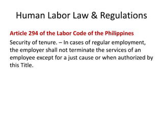 Human Labor Law & Regulations
Article 294 of the Labor Code of the Philippines
Security of tenure. – In cases of regular employment,
the employer shall not terminate the services of an
employee except for a just cause or when authorized by
this Title.
 