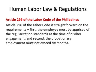 Human Labor Law & Regulations
Article 296 of the Labor Code of the Philippines
Article 296 of the Labor Code is straightforward on the
requirements – first, the employee must be apprised of
the regularization standards at the time of his/her
engagement; and second, the probationary
employment must not exceed six months.
 